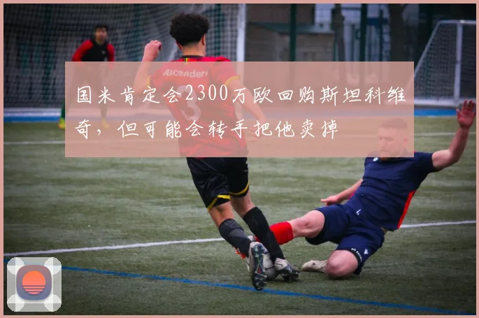 国米肯定会2300万欧回购斯坦科维奇，但可能会转手把他卖掉